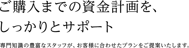 ご購入までの資金計画を、しっかりとサポート 専門知識の豊富なスタッフが、お客様に合わせたプランをご提案いたします。