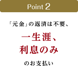 Point 2　「元金」の返済は不要、一生涯、利息のみのお支払い