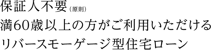 保証人不要（原則）満60歳以上の方がご利用いただけるリバースモーゲージ型住宅ローン