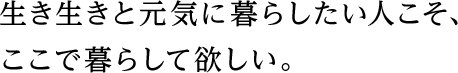 生き生きと元気に暮らしたい人こそ、ここで暮らして欲しい。