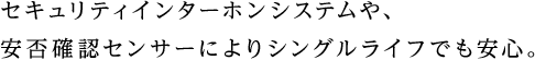 セキュリティインターホンシステムや、安否確認センサーによりシングルライフでも安心。
